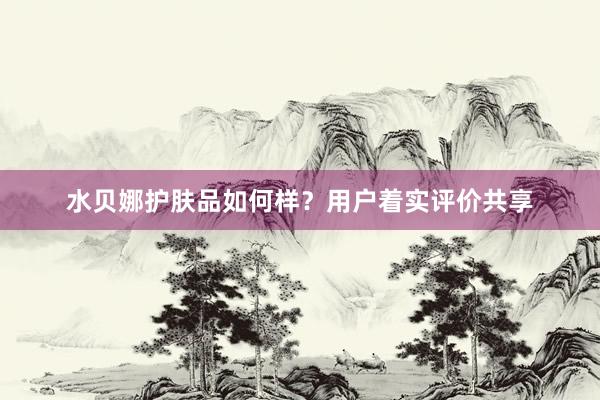 水贝娜护肤品如何样？用户着实评价共享