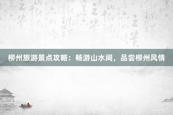 柳州旅游景点攻略：畅游山水间，品尝柳州风情